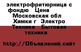 электрофритюрница с фондю › Цена ­ 1 000 - Московская обл., Химки г. Электро-Техника » Бытовая техника   